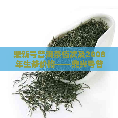 鼎新号普洱茶档次及2008年生茶价格——鼎兴号普洱茶和鼎兴茶叶信息汇总