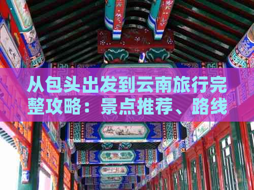 从包头出发到云南旅行完整攻略：景点推荐、路线规划、交通方式及住宿指南