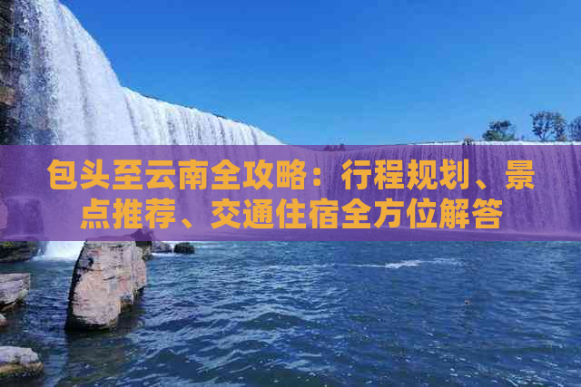 包头至云南全攻略：行程规划、景点推荐、交通住宿全方位解答