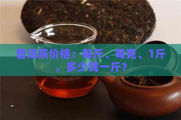 普洱茶价格：每斤、每克、1斤，多少钱一斤？