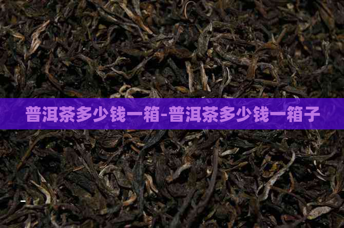 普洱茶多少钱一箱-普洱茶多少钱一箱子