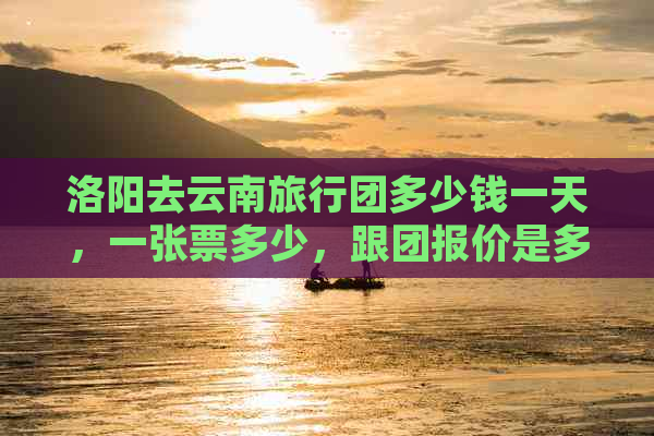 洛阳去云南旅行团多少钱一天，一张票多少，跟团报价是多少？