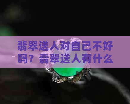 翡翠送人对自己不好吗？翡翠送人有什么忌讳？翡翠不能随便送人吗？