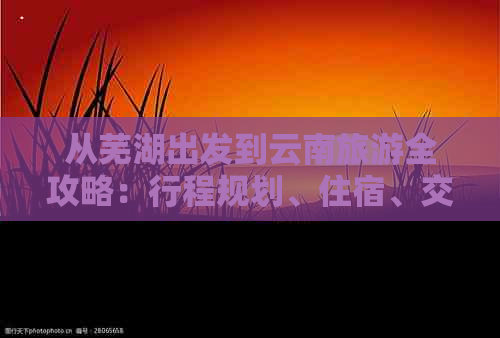 从芜湖出发到云南旅游全攻略：行程规划、住宿、交通、景点及美食一应俱全