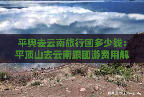 平舆去云南旅行团多少钱：平顶山去云南跟团游费用解析