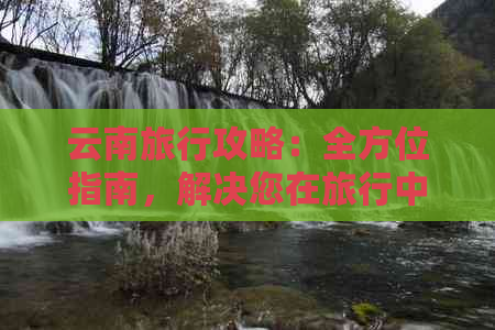 云南旅行攻略：全方位指南，解决您在旅行中可能遇到的所有问题