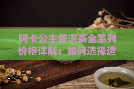 阿卡公主普洱茶全系列价格详解：如何选择适合自己的普洱茶？