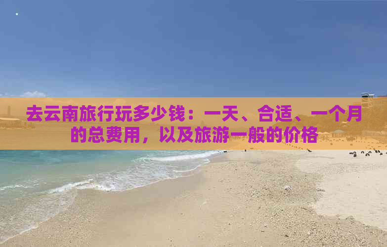 去云南旅行玩多少钱：一天、合适、一个月的总费用，以及旅游一般的价格