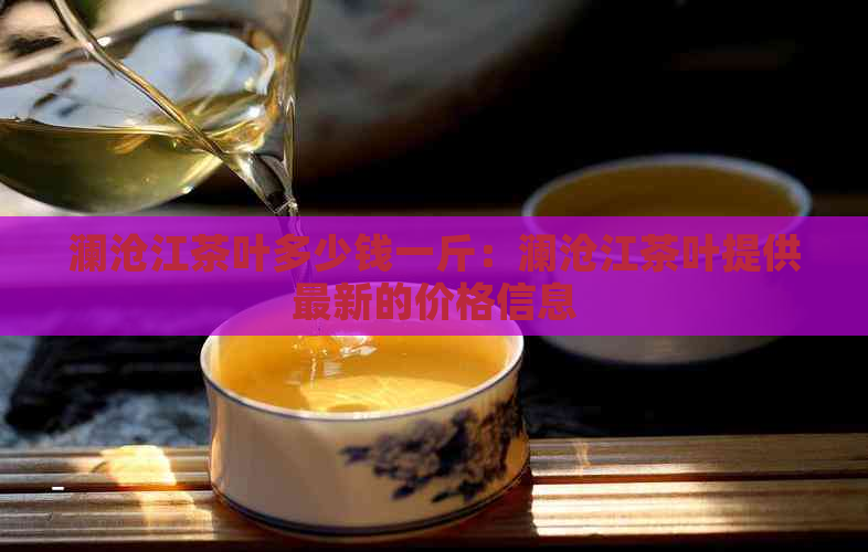 澜沧江茶叶多少钱一斤：澜沧江茶叶提供最新的价格信息