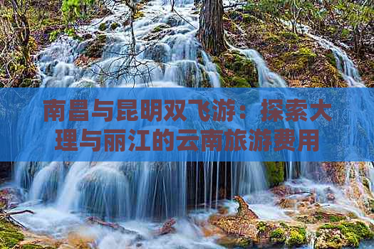 南昌与昆明双飞游：探索大理与丽江的云南旅游费用