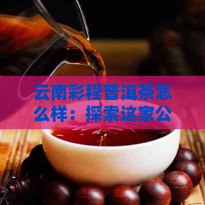 云南彩程普洱茶怎么样：探索这家公司的茶叶品质与声誉