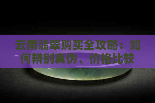 云南翡翠购买全攻略：如何辨别真伪、价格比较与注意事项