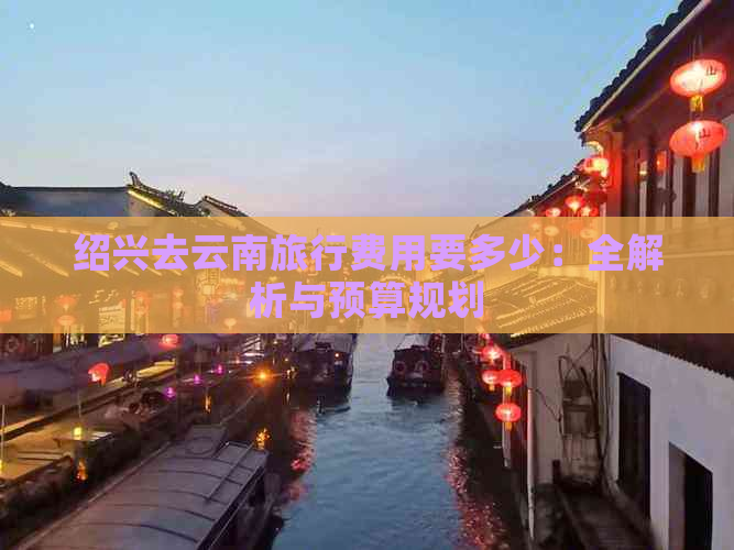 绍兴去云南旅行费用要多少：全解析与预算规划