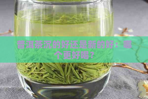 普洱茶沉的好还是新的好：哪个更好喝？