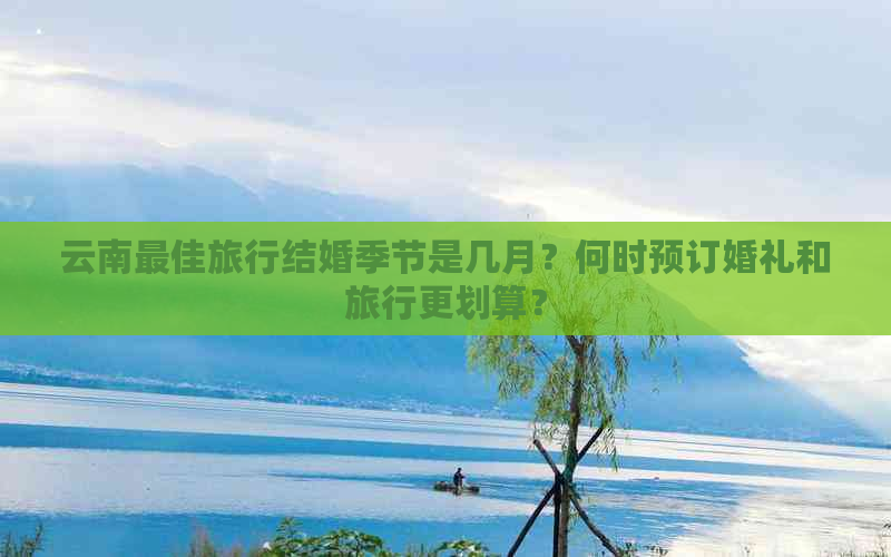 云南更佳旅行结婚季节是几月？何时预订婚礼和旅行更划算？