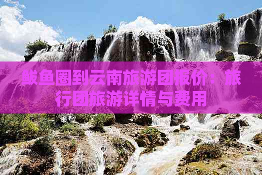 鲅鱼圈到云南旅游团报价：旅行团旅游详情与费用