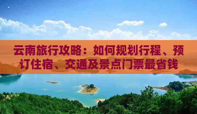 云南旅行攻略：如何规划行程、预订住宿、交通及景点门票最省钱？