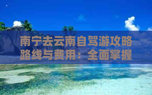 南宁去云南自驾游攻略路线与费用：全面掌握精华指南