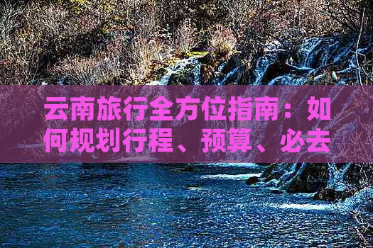 云南旅行全方位指南：如何规划行程、预算、必去景点及注意事项