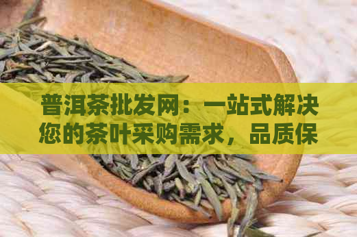 普洱茶批发网：一站式解决您的茶叶采购需求，品质保证、价格优、物流快捷