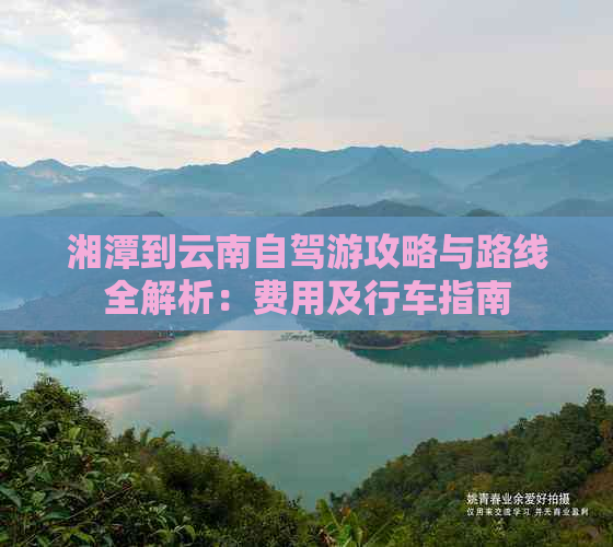 湘潭到云南自驾游攻略与路线全解析：费用及行车指南