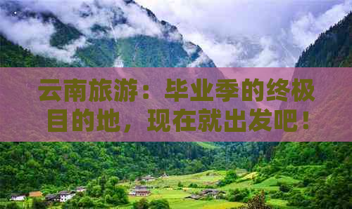 云南旅游：毕业季的终极目的地，现在就出发吧！