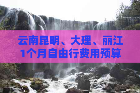 云南昆明、大理、丽江1个月自由行费用预算分析，附详细旅游攻略