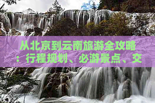 从北京到云南旅游全攻略：行程规划、必游景点、交通住宿及美食一网打尽