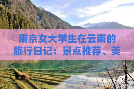 南京女大学生在云南的旅行日记：景点推荐、美食体验和当地特色活动全面解析