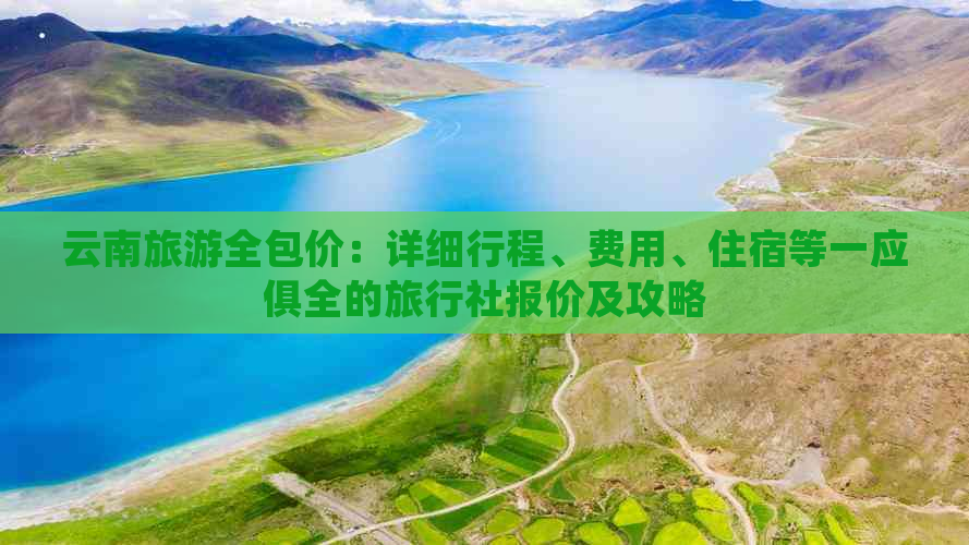 云南旅游全包价：详细行程、费用、住宿等一应俱全的旅行社报价及攻略