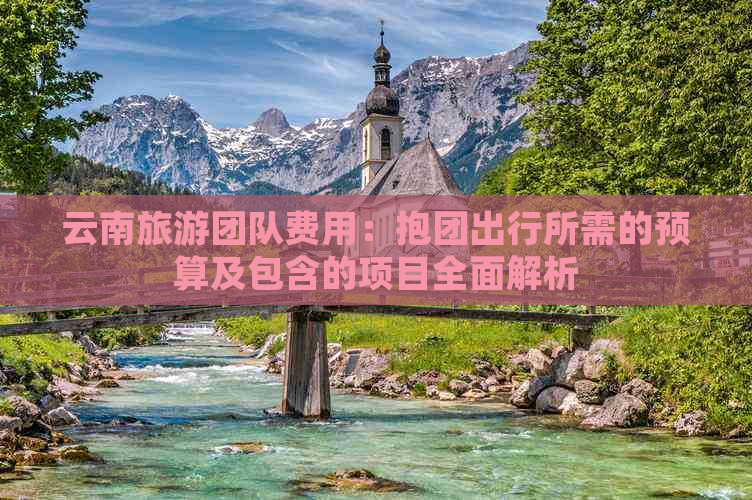 云南旅游团队费用：抱团出行所需的预算及包含的项目全面解析