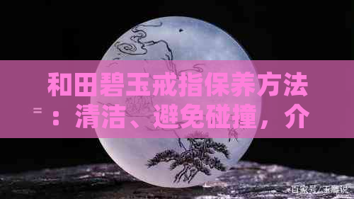 和田碧玉戒指保养方法：清洁、避免碰撞，介绍如何选择及购买