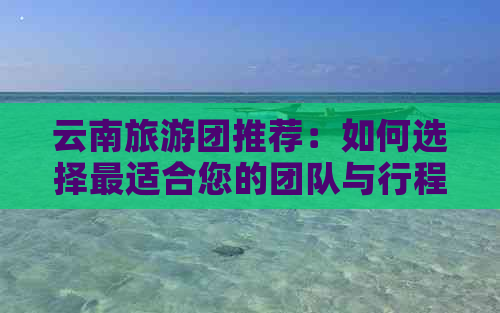 云南旅游团推荐：如何选择最适合您的团队与行程规划？