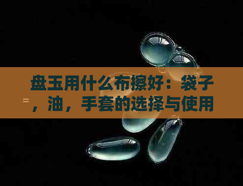 盘玉用什么布擦好：袋子，油，手套的选择与使用指南