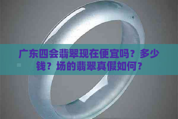 广东四会翡翠现在便宜吗？多少钱？场的翡翠真假如何？