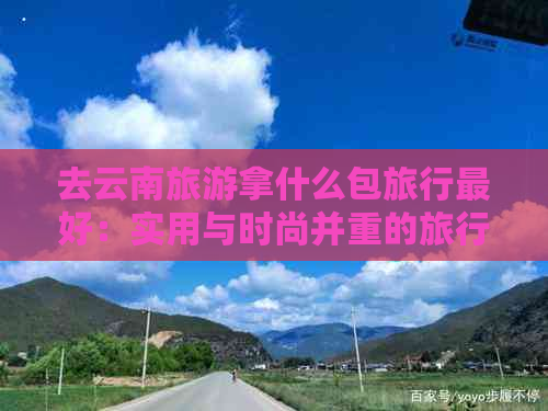 去云南旅游拿什么包旅行更好：实用与时尚并重的旅行包推荐