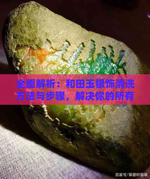 全面解析：和田玉银饰清洗方法与步骤，解决你的所有疑虑