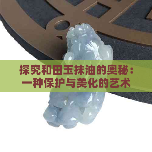 探究和田玉抹油的奥秘：一种保护与美化的艺术