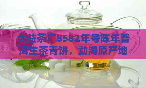 大益茶厂8582年号陈年普洱生茶青饼，勐海原产地，古树茶新经典