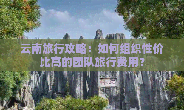 云南旅行攻略：如何组织性价比高的团队旅行费用？