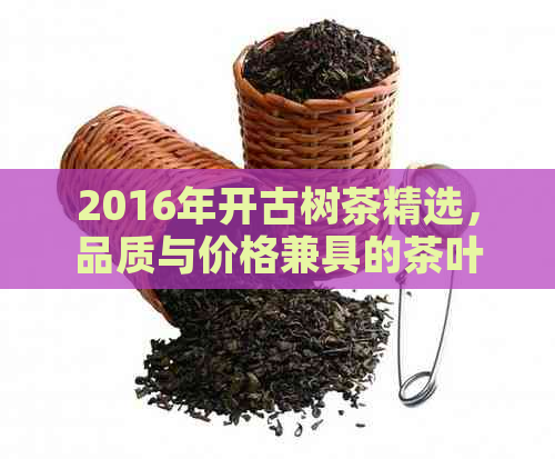 2016年开古树茶精选，品质与价格兼具的茶叶推荐