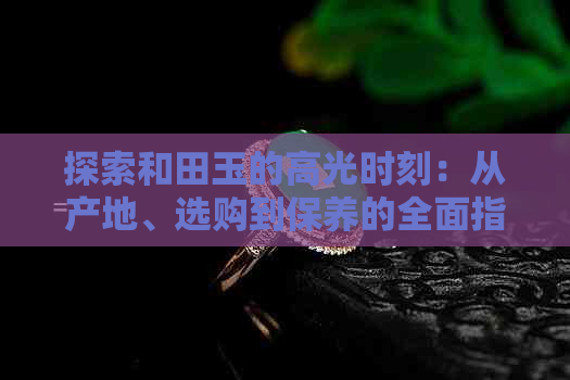 探索和田玉的高光时刻：从产地、选购到保养的全面指南