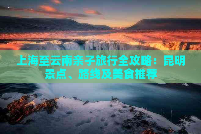 上海至云南亲子旅行全攻略：昆明景点、路线及美食推荐