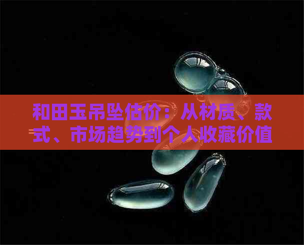 和田玉吊坠估价：从材质、款式、市场趋势到个人收藏价值的综合分析与解答