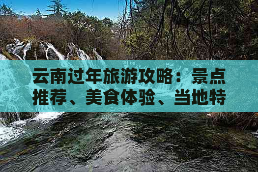 云南过年旅游攻略：景点推荐、美食体验、当地特色活动一应俱全！