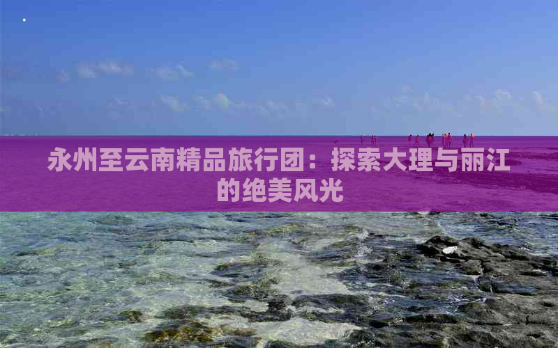 永州至云南精品旅行团：探索大理与丽江的绝美风光