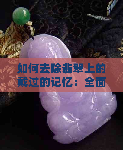 如何去除翡翠上的戴过的记忆：全面指南及有效方法