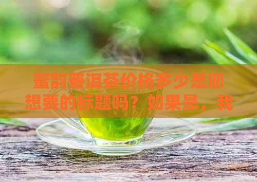 蜜韵普洱茶价格多少是您想要的标题吗？如果是，我可以帮您搜索相关信息。