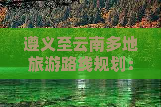 遵义至云南多地旅游路线规划：如何安排行程、景点推荐及住宿选择