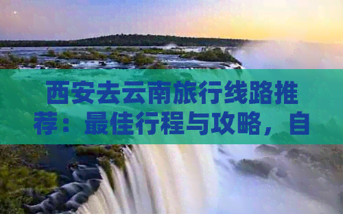 西安去云南旅行线路推荐：更佳行程与攻略，自驾游精辟路线与景点